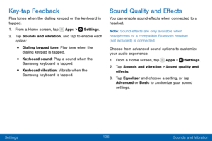 Page 146136
Settings Sounds and Vibration
Key-tap Feedback
Play tones when the dialing keypad or the keyboard is 
tapped.
1. From a Home screen, tap  Apps >  Settings.
2. Tap Sounds and vibration, and tap to enable each 
option:
• Dialing keypad tone: Play tone when the 
dialing keypad is tapped.
• Keyboard sound: Play a sound when the 
Samsung keyboard is tapped.
• Keyboard vibration: Vibrate when the 
Samsung keyboard is tapped.
Sound Quality and Effects
You can enable sound effects when connected to a...