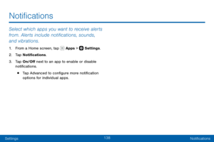 Page 148138
SettingsNotifications
Select which apps you want to receive alerts 
from. Alerts include notifications, sounds, 
and vibrations.
1. From a Home screen, tap  Apps >  Settings .
2. Tap Notifications.
3. Tap On/Off next to an app to enable or disable 
notifications.
• Tap Advanced to configure more notification 
options for individual apps.
Notifications   