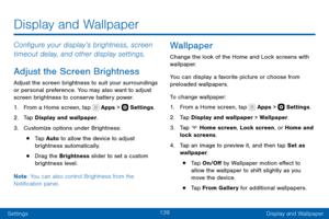 Page 149139
SettingsDisplay and Wallpaper
Configure your display’s brightness, screen 
timeout delay, and other display settings.
Adjust the Screen Brightness
Adjust the screen brightness to suit your surroundings 
or personal preference. You may also want to adjust 
screen brightness to conserve battery power.
1. From a Home screen, tap  Apps >  Settings .
2. Tap Display and wallpaper.
3. Customize options under Brightness:
• Tap Auto  to allow the device to adjust 
brightness automatically.
• Drag the...