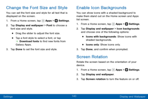 Page 150140
Settings Display and Wallpaper
Change the Font Size and Style
You can set the font size and style for all text that is 
displayed on the screen.
1. From a Home screen, tap  Apps >  Settings.
2. Tap Display and wallpaper > Font to choose a 
font size and style.
• Drag the slider to adjust the font size.
• Tap a font style to select a font, or tap  Download fonts to find new fonts from 
Galaxy Apps.
3. Tap Done to set the font size and style.
Enable Icon Backgrounds
You can show icons with a shaded...