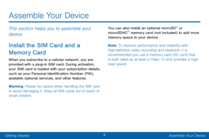 Page 166
Getting StartedAssemble Your Device
Assemble Your Device
This section helps you to assemble your 
device.
Install the SIM Card and a 
Memory Card
When you subscribe to a cellular network, you are 
provided with a plug-in SIM card. During activation, 
your SIM card is loaded with your subscription details, 
such as your Personal Identification Number (PIN) , 
available optional services, and other features.
Warning: Please be careful when handling the SIM card 
to avoid damaging it. Keep all SIM cards...