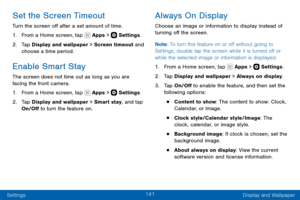 Page 151141
Settings Display and Wallpaper
Set the Screen Timeout
Turn the screen off after a set amount of time.
1. From a Home screen, tap  Apps >  Settings.
2. Tap Display and wallpaper > Screen timeout and 
choose a time period.
Enable Smart Stay
The screen does not time out as long as you are 
facing the front camera.
1. From a Home screen, tap  Apps >  Settings.
2. Tap Display and wallpaper > Smart stay, and tap 
On/Off to turn the feature on.
Always On Display
Choose an image or information to display...