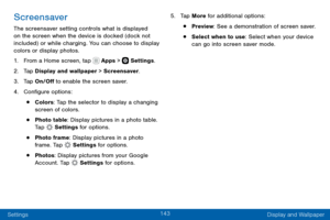 Page 153143
Settings Display and Wallpaper
Screensaver
The screensaver setting controls what is displayed 
on the screen when the device is docked (dock not 
included) or while charging. You can choose to display 
colors or display photos.
1. From a Home screen, tap  Apps >  Settings.
2. Tap Display and wallpaper > Screensaver.
3. Tap On/Off to enable the screen saver.
4. Configure options:
• Colors: Tap the selector to display a changing 
screen of colors.
• Photo table: Display pictures in a photo table. 
Tap...