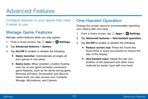 Page 154144
SettingsAdvanced Features
Configure features on your device that make 
it easier to use.
Manage Game Features
Manage useful features while you play games.
1. From a Home screen, tap  Apps >   Settings .
2. Tap Advanced features > Games.
3. Tap On/Off to enable or disable the following:
• Game launcher: Automatically arranges all 
your games in one place.
• Game tools: When enabled, a button floating 
over top of your game provides convenient 
game features, such as No alerts during game, 
Minimize...