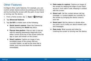 Page 155145
Settings Advanced Features
Other Features
Configure other useful features. For example, you can 
control certain device actions by picking up the device 
and by touching the screen with the palm of your hand 
or turning over the device.
1. From a Home screen, tap  Apps >  Settings.
2. Tap Advanced features.
3. Tap On/Off to enable each of the following:
• Quick launch camera: Open the Camera by 
quickly pressing the Home key twice.
• Pop-up view gesture: View an app in pop-up 
view by swiping...