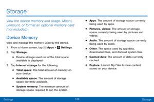 Page 156146
SettingsStorage
View the device memory and usage. Mount, 
unmount, or format an optional memory card 
(not included) .
Device Memory
View and manage the memory used by the device.
1. From a Home screen, tap  Apps >  Settings .
2. Tap Storage .
• Device storage used out of the total space 
available is displayed.
3. Tap Internal storage for the following:
• Total space: The total amount of memory on 
your device.
• Available space: The amount of storage 
space currently available.
• System memory: The...