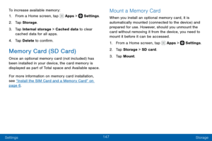 Page 157147
Settings Storage
To increase available memory:
1. From a Home screen, tap  Apps >  Settings.
2. Tap Storage .
3. Tap Internal storage > Cached data to clear 
cached data for all apps.
4. Tap Delete to confirm.
Memory Card (SD Card)
Once an optional memory card (not included) has 
been installed in your device, the card memory is 
displayed as part of Total space and Available space.
For more information on memory card installation, 
see “Install the SIM Card and a Memory Card” on 
page 6.
Mount a...
