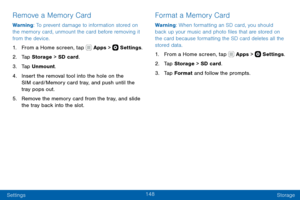Page 158148
Settings Storage
Remove a Memory Card
Warning: To prevent damage to information stored on 
the memory card, unmount the card before removing it 
from the device.
1. From a Home screen, tap  Apps >  Settings.
2. Tap Storage  > SD card.
3. Tap Unmount.
4. Insert the removal tool into the hole on the 
SIM card/Memory card tray, and push until the 
tray pops out.
5. Remove the memory card from the tray, and slide 
the tray back into the slot.
Format a Memory Card
Warning: When formatting an SD card, you...