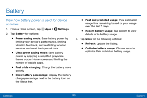Page 159149
SettingsBattery
View how battery power is used for device 
activities.
1. From a Home screen, tap  Apps >  Settings .
2. Tap Battery for options:
• Power saving mode: Save battery power by 
limiting your device’s performance, limiting 
vibration feedback, and restricting location 
services and most background data.
• Ultra power saving mode: Save battery 
power by applying a simplified grayscale 
theme to your Home screen and limiting the 
number of usable apps.
• Fast cable charging: Charge the...