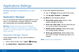 Page 160150
SettingsApplications Settings
Manage settings for applications on your 
device.
Application Manager
You can download and install new applications on your 
device. Use Application manager settings to manage 
your downloaded and preloaded applications.
Warning: Because this device can be configured 
with system software not provided by or supported by 
Google or any other company, you operate this software 
at your own risk.
Application Manager Options
If have disabled apps, you can choose whether to...