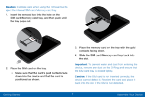 Page 177
Getting Started Assemble Your Device
Caution: Exercise care when using the removal tool to 
eject the internal SIM card/Memory card tray.
1. Insert the removal tool into the hole on the 
SIM card/Memory card tray, and then push until 
the tray pops out.
2. Place the SIM card on the tray.
• Make sure that the card’s gold contacts face 
down into the device and that the card is 
positioned as shown.
3. Place the memory card on the tray with the gold 
contacts facing down.
4. Slide the SIM card/Memory...