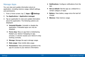Page 161151
Settings Applications Settings
Manage Apps
You can view and update information about an 
application, including memory usage, default settings, 
and permissions.
1. From a Home screen, tap  Apps >  Settings.
2. Tap Applications > Application manager.
3. Tap an application to view and update information 
about the application. The following options are 
displayed:
• Uninstall/Disable: Uninstall or disable the 
application. Preloaded apps can only be 
disabled.
• Force stop: Stop an app that is...