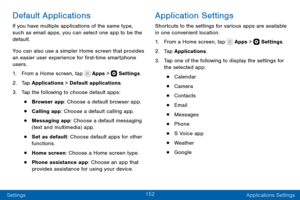 Page 162152
Settings Applications Settings
Default Applications
If you have multiple applications of the same type, 
such as email apps, you can select one app to be the 
default.
You can also use a simpler Home screen that provides 
an easier user experience for first-time smartphone 
users.
1. From a Home screen, tap  Apps >  Settings.
2. Tap Applications > Default applications.
3. Tap the following to choose default apps:
• Browser app: Choose a default browser app.
• Calling app: Choose a default calling...