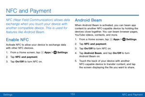 Page 163153
SettingsNFC and Payment
NFC (Near Field Communication) allows data 
exchange when you touch your device with 
another compatible device. This is used for 
features like Android Beam.
Enable NFC
Activate NFC to allow your device to exchange data 
with other NFC devices.
1. From a Home screen, tap  Apps >  Settings .
2. Tap NFC and payment.
3. Tap On/Off to turn NFC on.
Android Beam
When Android Beam is activated, you can beam app 
content to another NFC -capable device by holding the 
devices close...
