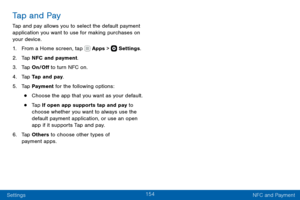 Page 164154
Settings NFC and Payment
Tap and Pay
Tap and pay allows you to select the default payment 
application you want to use for making purchases on 
your device.
1. From a Home screen, tap  Apps >  Settings.
2. Tap NFC and payment.
3. Tap On/Off to turn NFC on.
4. Tap Tap and pay.
5. Tap Payment for the following options:
• Choose the app that you want as your default.
• Tap If open app supports tap and pay to 
choose whether you want to always use the 
default payment application, or use an open 
app if...
