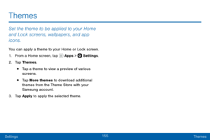 Page 165155
SettingsThemes
Themes
Set the theme to be applied to your Home 
and Lock screens, wallpapers, and app 
icons.
You can apply a theme to your Home or Lock screen.
1. From a Home screen, tap  Apps >  Settings .
2. Tap Themes.
• Tap a theme to view a preview of various 
screens.
• Tap More themes to download additional 
themes from the Theme Store with your 
Samsung account.
3. Tap Apply to apply the selected theme.   