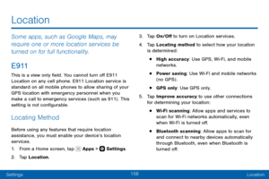 Page 166156
SettingsLocation
Some apps, such as Google Maps, may 
require one or more location services be 
turned on for full functionality.
E 9 11
This is a view only field. You cannot turn off E911 
Location on any cell phone. E911 Location service is 
standard on all mobile phones to allow sharing of your 
GPS location with emergency personnel when you 
make a call to emergency services (such as 911) . This 
setting is not configurable.
Locating Method
Before using any features that require location...