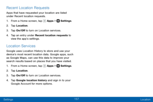 Page 167157
Settings Location
Recent Location Requests
Apps that have requested your location are listed 
under Recent location requests. 
1. From a Home screen, tap  Apps >  Settings.
2. Ta p Location.
3. Tap On/Off to turn on Location services.
4. Tap an entry under Recent location requests to 
view the app’s settings.
Location Services
Google uses Location History to store and use your 
device’s most recent location data. Google apps, such 
as Google Maps, can use this data to improve your 
search results...