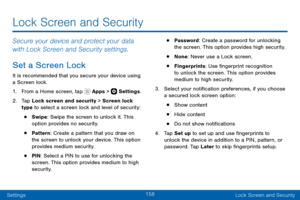 Page 168158
SettingsLock Screen and Security
Lock Screen and Security
Secure your device and protect your data 
with Lock Screen and Security settings.
Set a Screen Lock
It is recommended that you secure your device using 
a Screen lock.
1. From a Home screen, tap  Apps >  Settings .
2. Tap Lock screen and security > Screen lock 
type to select a screen lock and level of security:
• Swipe: Swipe the screen to unlock it. This 
option provides no security.
• Pattern: Create a pattern that you draw on 
the screen...