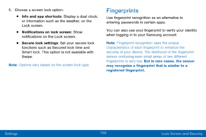 Page 169159
Settings Lock Screen and Security
5. Choose a screen lock option:
• Info and app shortcuts: Display a dual clock, 
or information such as the weather, on the 
Lock screen.
• Notifications on lock screen: Show 
notifications on the Lock screen.
• Secure lock settings: Set your secure lock 
functions such as Secured lock time and 
Smart lock. This option is not available with 
Swipe.
Note : Options vary based on the screen lock type.
Fingerprints
Use fingerprint recognition as an alternative to...