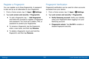 Page 170160
Settings Lock Screen and Security
Register a Fingerprint
You can register up to three fingerprints. A password 
is also set up as an alternative to your fingerprint.
1. From a Home screen, tap  Apps >  Settings.
2. Tap Lock screen and security > Fingerprints.
• To add a fingerprint, tap  Add fingerprint 
and follow the prompts to register a fingerprint 
and password. You must set a pattern, PIN, or 
password to protect your fingerprints.
• To rename a fingerprint, tap the fingerprint, 
enter a new...