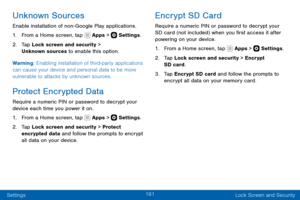 Page 171161
Settings Lock Screen and Security
Unknown Sources
Enable installation of non- Google Play applications.
1. From a Home screen, tap  Apps >  Settings.
2. Tap Lock screen and security > 
Unknown sources to enable this option.
Warning: Enabling installation of third-party applications 
can cause your device and personal data to be more 
vulnerable to attacks by unknown sources.
Protect Encrypted Data
Require a numeric PIN or password to decrypt your 
device each time you power it on.
1. From a Home...