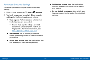 Page 174164
Settings Lock Screen and Security
Advanced Security Settings
Use these options to configure advanced security 
settings.
1. From a Home screen, tap  Apps >  Settings.
2. Tap Lock screen and security > Other security 
settings for the following advanced options: 
• Trust agents: Perform selected actions when 
trusted devices are connected.
 -To view Trust agents, set up a secured 
screen lock (Password, PIN, Pattern, or 
Fingerprints) . For more information, see 
“Set a Screen Lock” on page 158 .
•...