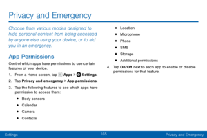 Page 175165
SettingsPrivacy and Emergency
Privacy and Emergency
Choose from various modes designed to 
hide personal content from being accessed 
by anyone else using your device, or to aid 
you in an emergency.
App Permissions
Control which apps have permissions to use certain 
features of your device.
1. From a Home screen, tap  Apps >  Settings .
2. Tap Privacy and emergency > App permissions.
3. Tap the following features to see which apps have 
permission to access them:
• Body sensors
• Calendar
• Camera
•...
