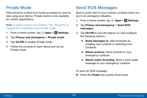 Page 176166
Settings Privacy and Emergency
Private Mode
Hide personal content from being accessed by anyone 
else using your device. Private mode is only available 
for certain applications.
Note: A secure screen lock (Pattern, PIN, Password, or 
Fingerprint) is required to use Private mode.
1. From a Home screen, tap  Apps >  Settings .
2. Tap Privacy and emergency > Private mode.
3. Tap On/Off to enable Private mode.
4. Follow the prompts to learn about and set up 
Private mode.
Send SOS Messages
Send a quick...