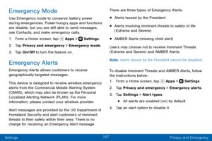 Page 177167
Settings Privacy and Emergency
Emergency Mode
Use Emergency mode to conserve battery power during emergencies. Power-hungry apps and functions are disable, but you are still able to send messages, 
use Contacts, and make emergency calls.
1. From a Home screen, tap  Apps >  Settings.
2. Tap Privacy and emergency > Emergency mode.
3. Tap On/Off to turn the feature on.
Emergency Alerts
Emergency Alerts allows customers to receive 
geographically-targeted messages.
This device is designed to receive...