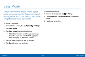 Page 178168
SettingsEasy Mode
Switch between the default screen layout 
and a simpler layout. The Easy mode layout 
has larger text and icons, making for a more 
straightforward visual experience.
To enable Easy mode:
1. From a Home screen, tap  Apps >  Settings .
2. Tap Easy mode.
3. Tap Easy mode to enable this feature.
• When Easy mode is enabled, you can swipe 
down the page and select which apps you 
want to display on the Home screens.
4. Tap the apps you want to add or remove.
5. Tap Done to save your...