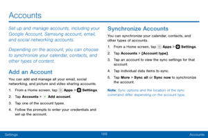 Page 179169
SettingsAccounts
Accounts
Set up and manage accounts, including your 
Google Account, Samsung account, email, 
and social networking accounts.
Depending on the account, you can choose 
to synchronize your calendar, contacts, and 
other types of content.
Add an Account
You can add and manage all your email, social 
networking, and picture and video sharing accounts.
1. From a Home screen, tap  Apps >  Settings .
2. Tap Accounts >  Add account.
3. Tap one of the account types.
4. Follow the prompts to...