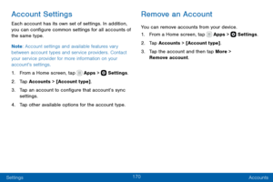 Page 180170
Settings Accounts
Account Settings
Each account has its own set of settings. In addition, 
you can configure common settings for all accounts of 
the same type.
Note: Account settings and available features vary 
between account types and service providers. Contact 
your service provider for more information on your 
account’s settings.
1. From a Home screen, tap  Apps >  Settings .
2. Tap Accounts > [Account type].
3. Tap an account to configure that account’s sync 
settings.
4. Tap other available...