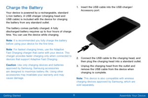 Page 199
Getting Started Assemble Your Device
Charge the Battery
Your device is powered by a rechargeable, standard 
Li-Ion battery. A USB charger (charging head and 
USB cable) is included with the device for charging 
the battery from any standard outlet.
The battery comes partially charged. A fully 
discharged battery requires up to four hours of charge 
time. You can use the device while charging.
Note: It is recommended you fully charge the battery 
before using your device for the first time.
Note : For...