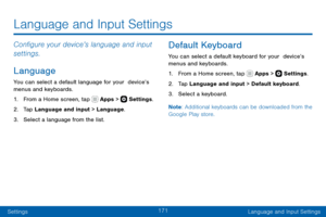Page 181171
SettingsLanguage and Input Settings
Configure your device’s language and input 
settings.
Language
You can select a default language for your  device’s 
menus and keyboards.
1. From a Home screen, tap  Apps >  Settings .
2. Tap Language and input > Language.
3. Select a language from the list.
Default Keyboard
You can select a default keyboard for your  device’s 
menus and keyboards.
1. From a Home screen, tap  Apps >  Settings.
2. Tap Language and input > Default keyboard.
3. Select a keyboard.
Note...