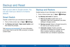 Page 184174
SettingsBackup and Reset
Back up your data to Google servers. You 
can also reset your device to its factory 
defaults.
Smart Switch
Transfer content from your old device to this device.
1. From a Home screen, tap  Apps >  Settings .
2. Tap Backup and reset > Open smart switch, and 
then follow the prompts.
Visit samsung.com/smartswitch for more information 
and to learn how to use the USB connector to transfer 
content faster.
Backup and Restore
Enable backup of your information to Google servers....