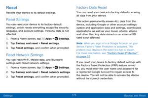 Page 185175
Settings Backup and Reset
Reset
Restore your device to its default settings.
Reset Settings
You can reset your device to its factory default 
settings, which resets everything except the security, 
language, and account settings. Personal data is not 
affected.
1. From a Home screen, tap  Apps >  Settings.
2. Tap Backup and reset > Reset settings.
3. Tap Reset settings, and confirm when prompted.
Reset Network Settings
You can reset Wi-Fi, Mobile data, and Bluetooth 
settings with Reset network...