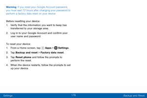 Page 186176
Settings Backup and Reset
Warning: If you reset your Google Account password, 
you must wait 72 hours after changing your password to 
perform a factory data reset on your device.
Before resetting your device:
1. Verify that the information you want to keep has 
transferred to your storage area. 
2. Log in to your Google Account and confirm your 
user name and password.
To reset your device:
1. From a Home screen, tap  Apps >  Settings .
2. Tap Backup and reset > Factory data reset.
3. Tap Reset...