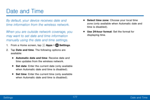 Page 187177
SettingsDate and Time
By default, your device receives date and 
time information from the wireless network. 
When you are outside network coverage, you 
may want to set date and time information 
manually using the date and time settings.
1. From a Home screen, tap  Apps >  Settings .
2. Tap Date and time. The following options are 
available:
• Automatic date and time: Receive date and 
time updates from the wireless network.
• Set date : Enter the current date (only available 
when Automatic date...