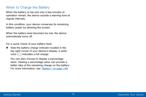 Page 2010
Getting Started Assemble Your Device
When to Charge the Battery
When the battery is low and only a few minutes of 
operation remain, the device sounds a warning tone at 
regular intervals.
In this condition, your device conserves its remaining 
battery power by dimming the screen. 
When the battery level becomes too low, the device 
automatically turns off.
For a quick check of your battery level:
 ►View the battery charge indicator located in the 
top right corner of your device’s display. A solid...