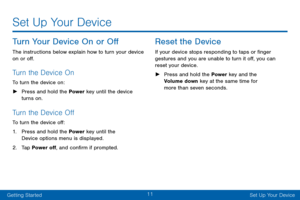 Page 2111
Getting StartedSet Up Your Device
Set Up Your Device
Turn Your Device On or Off
The instructions below explain how to turn your device 
on or off.
Turn the Device On
To turn the device on:
 ► Press and hold the Power  key until the device 
turns on.
Turn the Device Off
To turn the device off:
1. Press and hold the Power key until the 
Device options menu is displayed.
2. Tap Power off, and confirm if prompted.
Reset the Device
If your device stops responding to taps or finger 
gestures and you are...