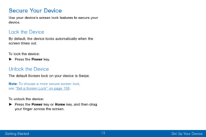 Page 2313
Getting Started Set Up Your Device
Secure Your Device
Use your device’s screen lock features to secure your 
device. 
Lock the Device
By default, the device locks automatically when the 
screen times out.
To lock the device:
 ►Press the Power key.
Unlock the Device
The default Screen lock on your device is Swipe. 
Note : To choose a more secure screen lock,  
see “Set a Screen Lock” on page 158 .
To unlock the device:
 ► Press the Power key or Home key, and then drag 
your finger across the screen.   