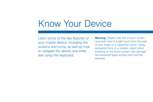 Page 26Know Your Device
Learn some of the key features of 
your mobile device, including the 
screens and icons, as well as how 
to navigate the device and enter 
text using the keyboard.Warning: Please note that a touch screen 
responds best to a light touch from the pad 
of your finger or a capacitive stylus. Using 
excessive force or a metallic object when 
pressing on the touch screen may damage 
the tempered glass surface and void the 
warranty.  