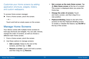 Page 2919
Know Your Device Home Screen
Customize your Home screens by adding 
application shortcuts, widgets, folders, 
and custom wallpapers.
To access Home screen manager:
 ►From a Home screen, pinch the screen.
– or –
Touch and hold an empty space on the screen.
Manage Home Screens
Your device comes with multiple Home screens to 
hold app shortcuts and widgets. You can add, remove, 
change the order of screens, as well as choose a 
different main Home screen.
1. From a Home screen, pinch the screen.
2. Use...