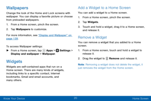 Page 3020
Know Your Device Home Screen
Wallpapers
Change the look of the Home and Lock screens with 
wallpaper. You can display a favorite picture or choose 
from preloaded wallpapers.
1. From a Home screen, pinch the screen.
2. Tap Wallpapers to customize. 
For more information, see “Display and Wallpaper” on 
page 139 .
To access Wallpaper settings:
 ► From a Home screen, tap  Apps >  Settings > 
Display and wallpaper > Wallpaper.
Widgets
Widgets are self-contained apps that run on a 
Home screen. There are...