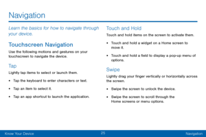 Page 3525
Know Your DeviceNavigation
Navigation
Learn the basics for how to navigate through 
your device.
Touchscreen Navigation
Use the following motions and gestures on your 
touchscreen to navigate the device.
Ta p
Lightly tap items to select or launch them.
• Tap the keyboard to enter characters or text.
• Tap an item to select it.
• Tap an app shortcut to launch the application.
Touch and Hold
Touch and hold items on the screen to activate them.
• Touch and hold a widget on a Home screen to 
move it.
•...