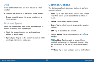 Page 3626
Know Your Device Navigation
Drag
Touch and hold an item, and then move it to a new 
location.
• Drag an app shortcut to add it to a Home screen.
• Drag a widget to place it in a new location on a 
Home screen.
Pinch and Spread
Pinch the screen using your thumb and forefinger or 
spread by moving your fingers apart.
• Pinch the screen to zoom out while viewing a 
picture or a web page.
• Spread your fingers on the screen to zoom in while 
viewing a picture or a web page.
Common Options
The device uses...