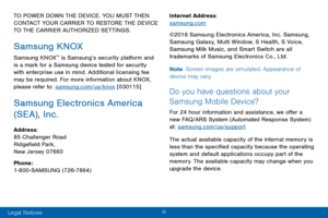 Page 5iii 
TO POWER DOWN THE DEVICE. YOU MUST THEN 
CONTACT YOUR CARRIER TO RESTORE THE DEVICE 
TO THE CARRIER AUTHORIZED SETTINGS.
Samsung KNOX
Samsung KNOX™ is Samsung’s security platform and 
is a mark for a Samsung device tested for security 
with enterprise use in mind. Additional licensing fee 
may be required. For more information about KNOX, 
please refer to: samsung.com/us/knox [030115]
Samsung Electronics America 
(SE A), Inc.
Address: 
85 Challenger Road 
Ridgefield Park, 
New Jersey 07660
Phone:...