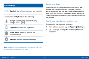 Page 4535
Know Your Device Enter Text
Special Keys
Symbol: Tap to insert numbers and symbols.
Touch and hold Options for the following:
Google voice typing: Enter text using 
Google voice™ typing.
Clipboard: Access the clipboard.
Insert emoji: Insert an emoji at the 
cursor position.
Settings: Access keyboard settings.
Note : Available options depend on the app in use. Not 
all options are available for all apps.
Predictive Text
Predictive text suggests words that match your text 
entries, and can automatically...