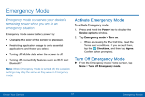 Page 4737
Know Your DeviceEmergency Mode
Emergency Mode
Emergency mode conserves your device’s 
remaining power when you are in an 
emergency situation.
Emergency mode saves battery power by:
• Changing the color of the screen to grayscale.
• Restricting application usage to only essential 
applications and those you select.
• Turning off Mobile data when the screen is off.
• Turning off connectivity features such as Wi-Fi and Bluetooth®.
Note : When Emergency mode is turned off, the Location 
settings may stay...